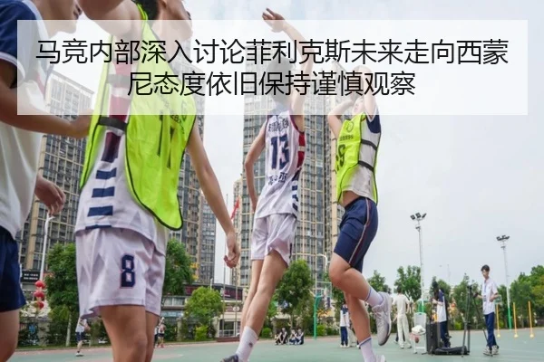 马竞内部深入讨论菲利克斯未来走向西蒙尼态度依旧保持谨慎观察